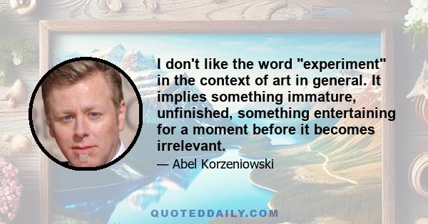 I don't like the word experiment in the context of art in general. It implies something immature, unfinished, something entertaining for a moment before it becomes irrelevant.