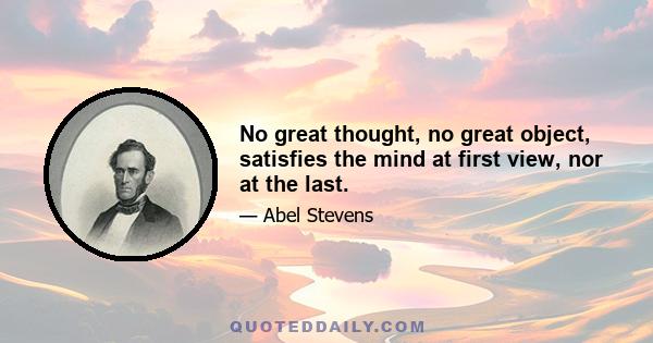 No great thought, no great object, satisfies the mind at first view, nor at the last.