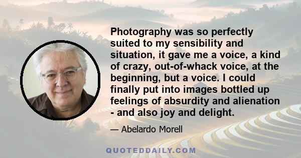 Photography was so perfectly suited to my sensibility and situation, it gave me a voice, a kind of crazy, out-of-whack voice, at the beginning, but a voice. I could finally put into images bottled up feelings of