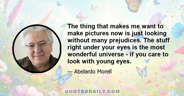 The thing that makes me want to make pictures now is just looking without many prejudices. The stuff right under your eyes is the most wonderful universe - if you care to look with young eyes.