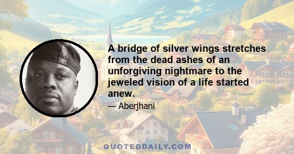 A bridge of silver wings stretches from the dead ashes of an unforgiving nightmare to the jeweled vision of a life started anew.