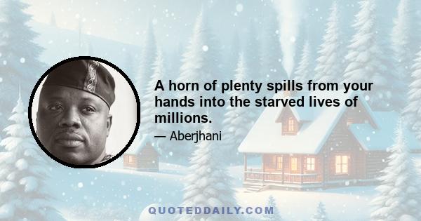 A horn of plenty spills from your hands into the starved lives of millions.