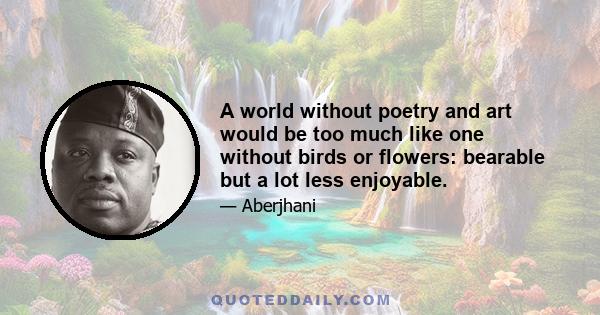 A world without poetry and art would be too much like one without birds or flowers: bearable but a lot less enjoyable.