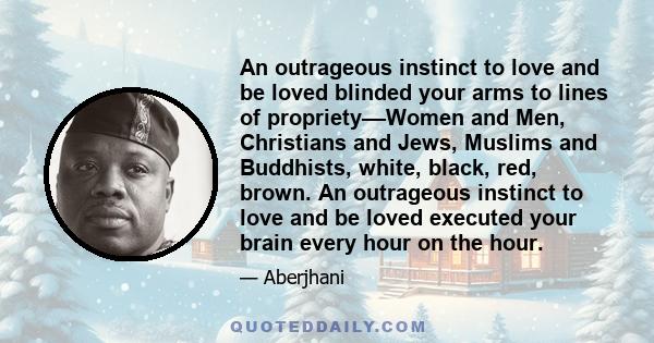 An outrageous instinct to love and be loved blinded your arms to lines of propriety––Women and Men, Christians and Jews, Muslims and Buddhists, white, black, red, brown. An outrageous instinct to love and be loved