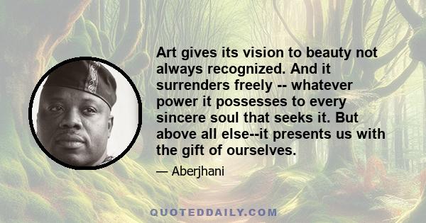 Art gives its vision to beauty not always recognized. And it surrenders freely -- whatever power it possesses to every sincere soul that seeks it. But above all else--it presents us with the gift of ourselves.