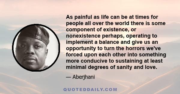 As painful as life can be at times for people all over the world there is some component of existence, or nonexistence perhaps, operating to implement a balance and give us an opportunity to turn the horrors we've