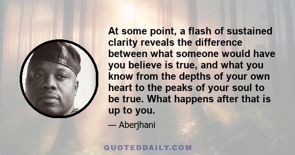 At some point, a flash of sustained clarity reveals the difference between what someone would have you believe is true, and what you know from the depths of your own heart to the peaks of your soul to be true. What