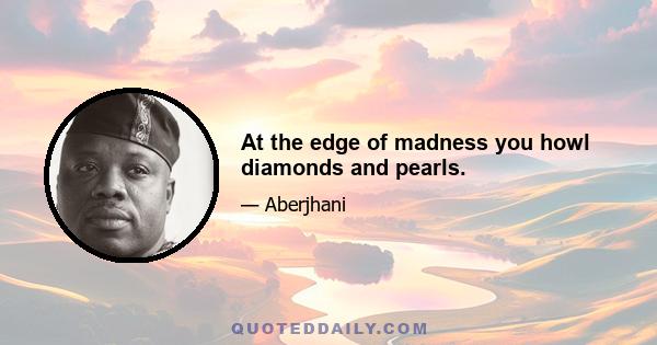 At the edge of madness you howl diamonds and pearls.