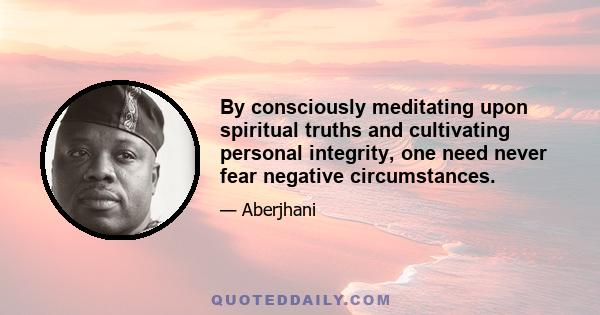 By consciously meditating upon spiritual truths and cultivating personal integrity, one need never fear negative circumstances.