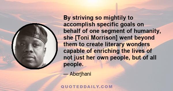 By striving so mightily to accomplish specific goals on behalf of one segment of humanity, she [Toni Morrison] went beyond them to create literary wonders capable of enriching the lives of not just her own people, but