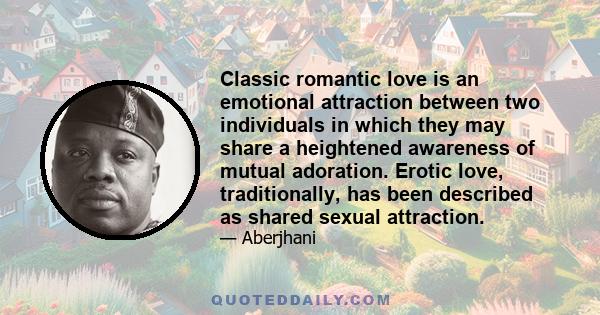 Classic romantic love is an emotional attraction between two individuals in which they may share a heightened awareness of mutual adoration. Erotic love, traditionally, has been described as shared sexual attraction.