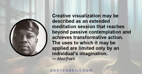 Creative visualization may be described as an extended meditation session that reaches beyond passive contemplation and achieves transformative action. The uses to which it may be applied are limited only by an