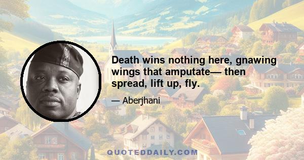 Death wins nothing here, gnawing wings that amputate–– then spread, lift up, fly.