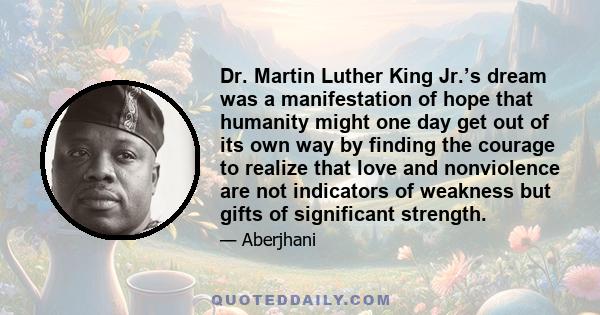 Dr. Martin Luther King Jr.’s dream was a manifestation of hope that humanity might one day get out of its own way by finding the courage to realize that love and nonviolence are not indicators of weakness but gifts of