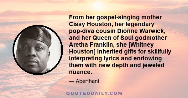 From her gospel-singing mother Cissy Houston, her legendary pop-diva cousin Dionne Warwick, and her Queen of Soul godmother Aretha Franklin, she [Whitney Houston] inherited gifts for skillfully interpreting lyrics and