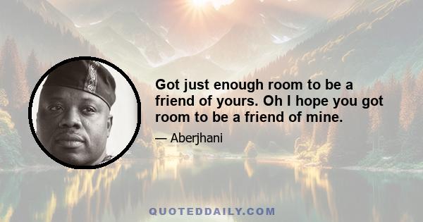 Got just enough room to be a friend of yours. Oh I hope you got room to be a friend of mine.