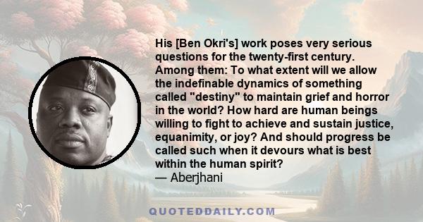 His [Ben Okri's] work poses very serious questions for the twenty-first century. Among them: To what extent will we allow the indefinable dynamics of something called destiny to maintain grief and horror in the world?