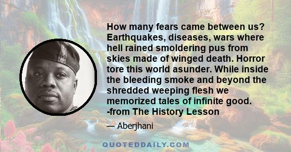 How many fears came between us? Earthquakes, diseases, wars where hell rained smoldering pus from skies made of winged death. Horror tore this world asunder. While inside the bleeding smoke and beyond the shredded