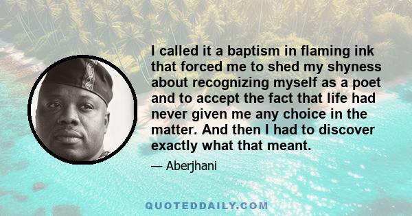 I called it a baptism in flaming ink that forced me to shed my shyness about recognizing myself as a poet and to accept the fact that life had never given me any choice in the matter. And then I had to discover exactly