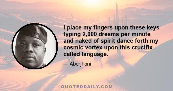 I place my fingers upon these keys typing 2,000 dreams per minute and naked of spirit dance forth my cosmic vortex upon this crucifix called language.