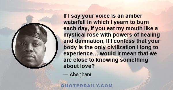 If I say your voice is an amber waterfall in which I yearn to burn each day, if you eat my mouth like a mystical rose with powers of healing and damnation, If I confess that your body is the only civilization I long to