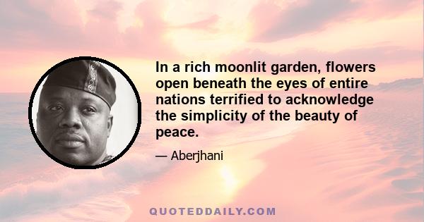 In a rich moonlit garden, flowers open beneath the eyes of entire nations terrified to acknowledge the simplicity of the beauty of peace.