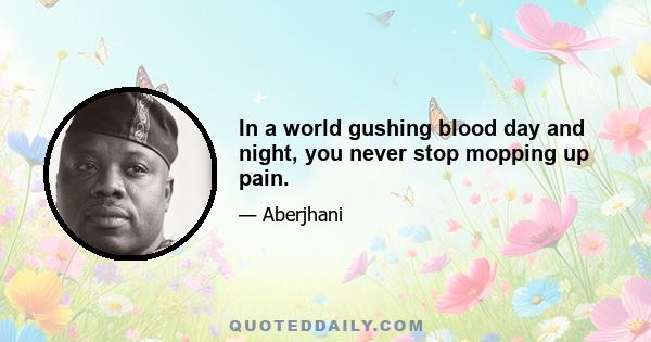 In a world gushing blood day and night, you never stop mopping up pain.