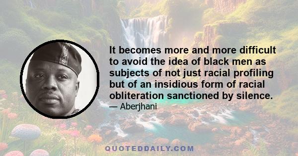 It becomes more and more difficult to avoid the idea of black men as subjects of not just racial profiling but of an insidious form of racial obliteration sanctioned by silence.