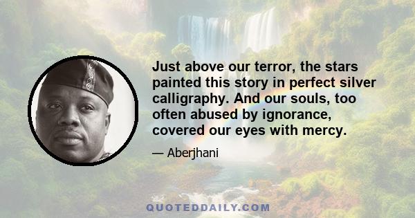 Just above our terror, the stars painted this story in perfect silver calligraphy. And our souls, too often abused by ignorance, covered our eyes with mercy.