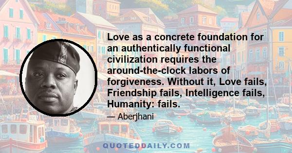 Love as a concrete foundation for an authentically functional civilization requires the around-the-clock labors of forgiveness. Without it, Love fails, Friendship fails, Intelligence fails, Humanity: fails.