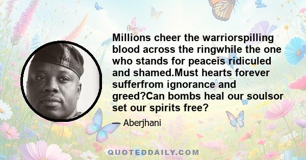 Millions cheer the warriorspilling blood across the ringwhile the one who stands for peaceis ridiculed and shamed.Must hearts forever sufferfrom ignorance and greed?Can bombs heal our soulsor set our spirits free?