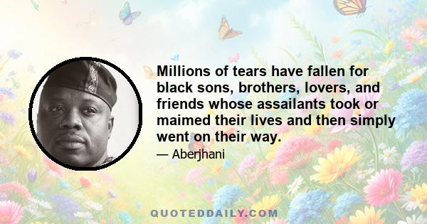 Millions of tears have fallen for black sons, brothers, lovers, and friends whose assailants took or maimed their lives and then simply went on their way.