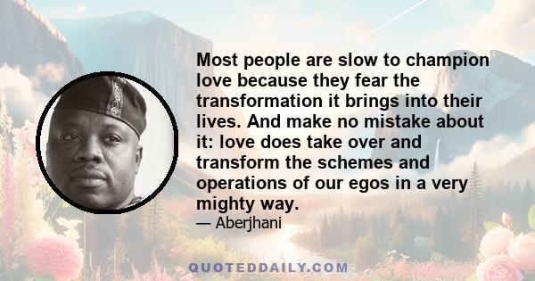 Most people are slow to champion love because they fear the transformation it brings into their lives. And make no mistake about it: love does take over and transform the schemes and operations of our egos in a very