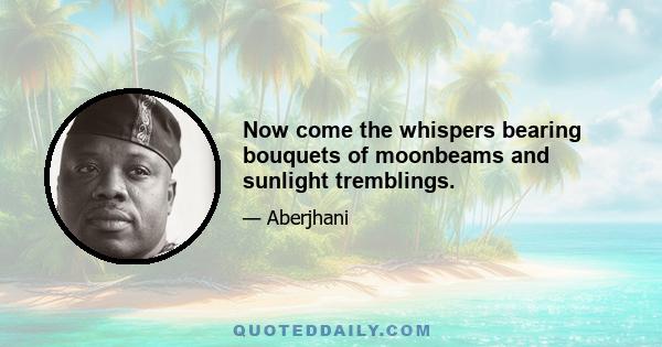 Now come the whispers bearing bouquets of moonbeams and sunlight tremblings.