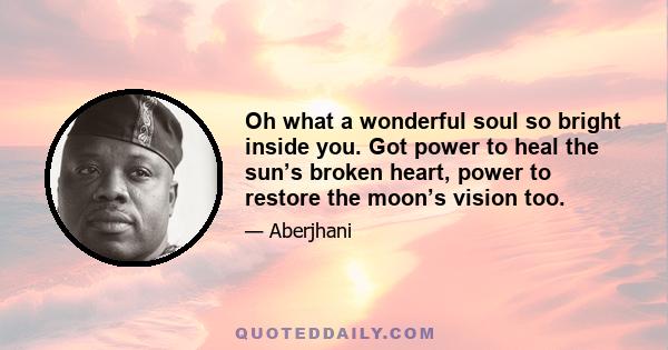 Oh what a wonderful soul so bright inside you. Got power to heal the sun’s broken heart, power to restore the moon’s vision too.