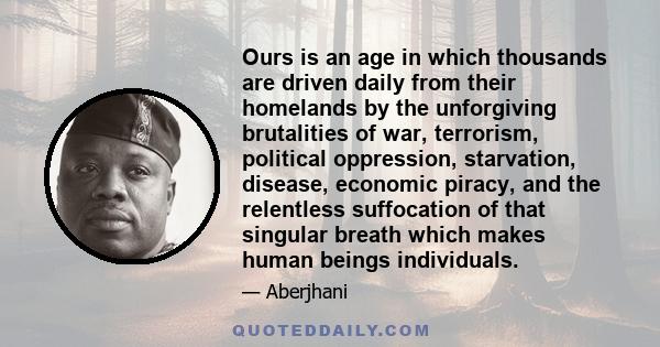 Ours is an age in which thousands are driven daily from their homelands by the unforgiving brutalities of war, terrorism, political oppression, starvation, disease, economic piracy, and the relentless suffocation of