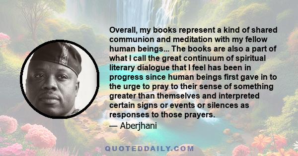 Overall, my books represent a kind of shared communion and meditation with my fellow human beings... The books are also a part of what I call the great continuum of spiritual literary dialogue that I feel has been in