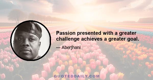 Passion presented with a greater challenge achieves a greater goal.