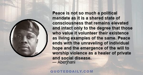 Peace is not so much a political mandate as it is a shared state of consciousness that remains elevated and intact only to the degree that those who value it volunteer their existence as living examples of the same.