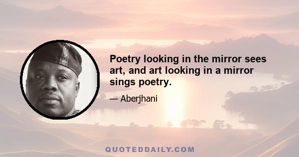 Poetry looking in the mirror sees art, and art looking in a mirror sings poetry.