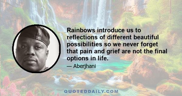 Rainbows introduce us to reflections of different beautiful possibilities so we never forget that pain and grief are not the final options in life.