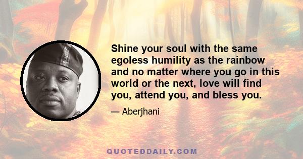 Shine your soul with the same egoless humility as the rainbow and no matter where you go in this world or the next, love will find you, attend you, and bless you.