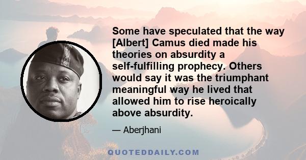 Some have speculated that the way [Albert] Camus died made his theories on absurdity a self-fulfilling prophecy. Others would say it was the triumphant meaningful way he lived that allowed him to rise heroically above