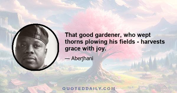 That good gardener, who wept thorns plowing his fields - harvests grace with joy.