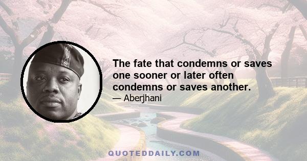 The fate that condemns or saves one sooner or later often condemns or saves another.