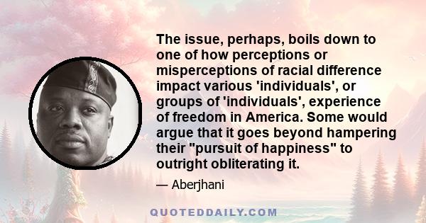 The issue, perhaps, boils down to one of how perceptions or misperceptions of racial difference impact various 'individuals', or groups of 'individuals', experience of freedom in America. Some would argue that it goes