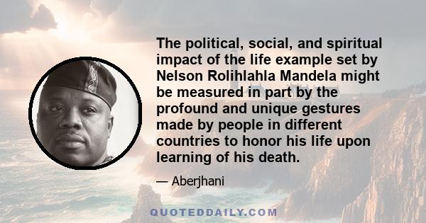 The political, social, and spiritual impact of the life example set by Nelson Rolihlahla Mandela might be measured in part by the profound and unique gestures made by people in different countries to honor his life upon 