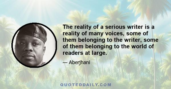 The reality of a serious writer is a reality of many voices, some of them belonging to the writer, some of them belonging to the world of readers at large.