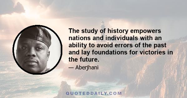 The study of history empowers nations and individuals with an ability to avoid errors of the past and lay foundations for victories in the future.