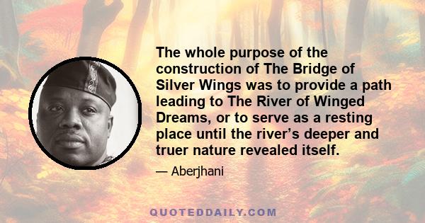 The whole purpose of the construction of The Bridge of Silver Wings was to provide a path leading to The River of Winged Dreams, or to serve as a resting place until the river’s deeper and truer nature revealed itself.